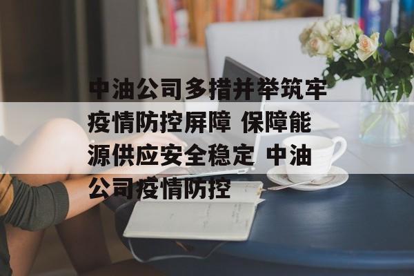 中油公司多措并举筑牢疫情防控屏障 保障能源供应安全稳定 中油公司疫情防控